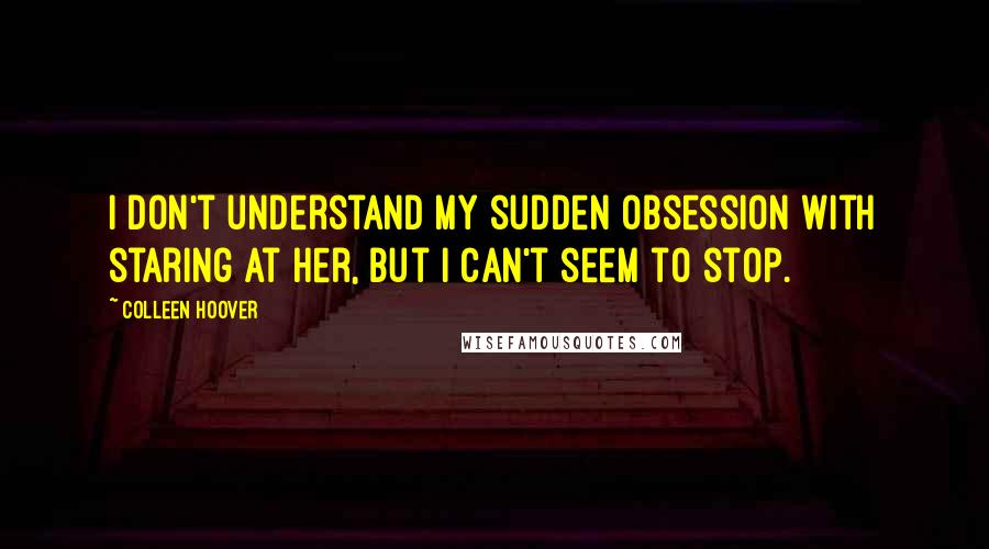 Colleen Hoover Quotes: I don't understand my sudden obsession with staring at her, but i can't seem to stop.