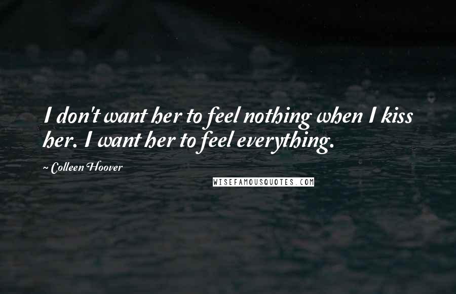 Colleen Hoover Quotes: I don't want her to feel nothing when I kiss her. I want her to feel everything.
