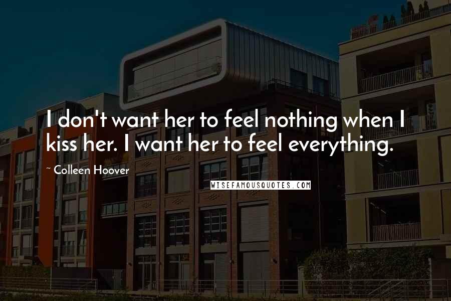 Colleen Hoover Quotes: I don't want her to feel nothing when I kiss her. I want her to feel everything.