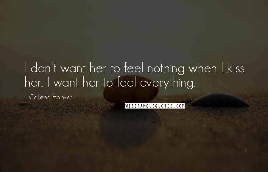 Colleen Hoover Quotes: I don't want her to feel nothing when I kiss her. I want her to feel everything.