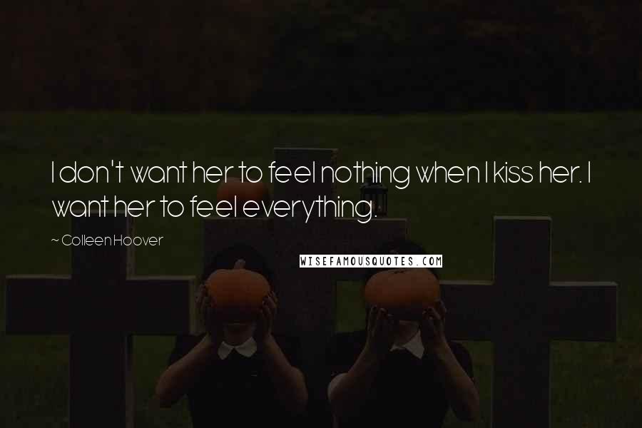 Colleen Hoover Quotes: I don't want her to feel nothing when I kiss her. I want her to feel everything.
