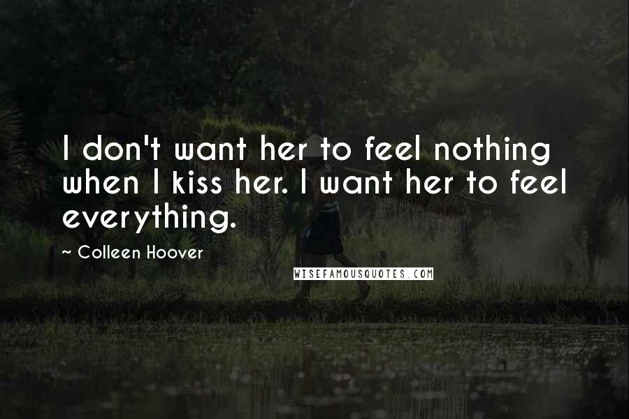 Colleen Hoover Quotes: I don't want her to feel nothing when I kiss her. I want her to feel everything.