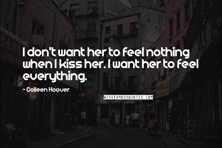 Colleen Hoover Quotes: I don't want her to feel nothing when I kiss her. I want her to feel everything.