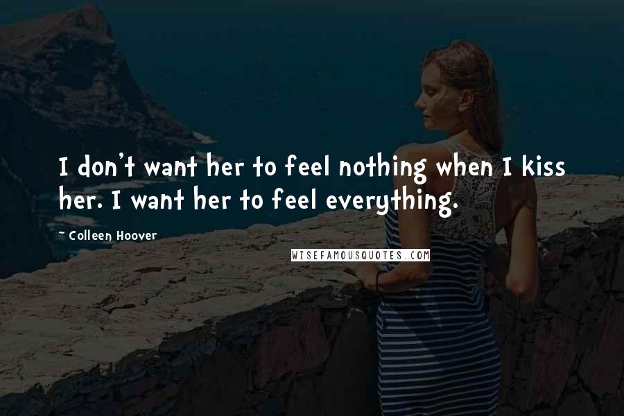 Colleen Hoover Quotes: I don't want her to feel nothing when I kiss her. I want her to feel everything.