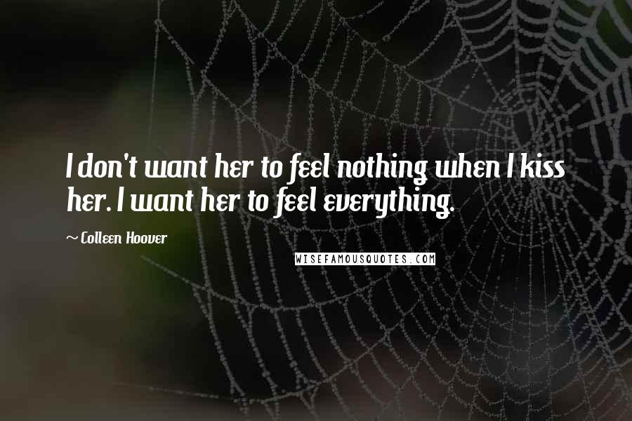 Colleen Hoover Quotes: I don't want her to feel nothing when I kiss her. I want her to feel everything.