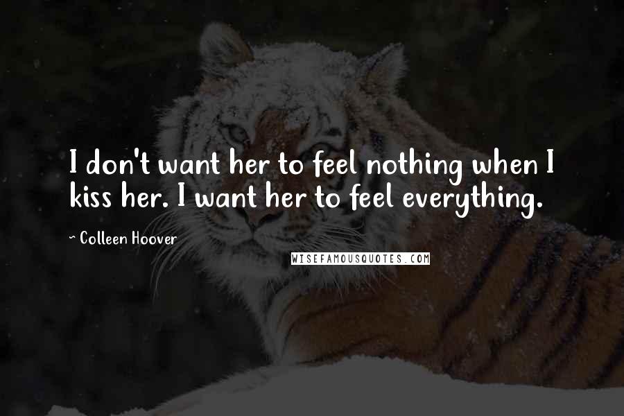 Colleen Hoover Quotes: I don't want her to feel nothing when I kiss her. I want her to feel everything.