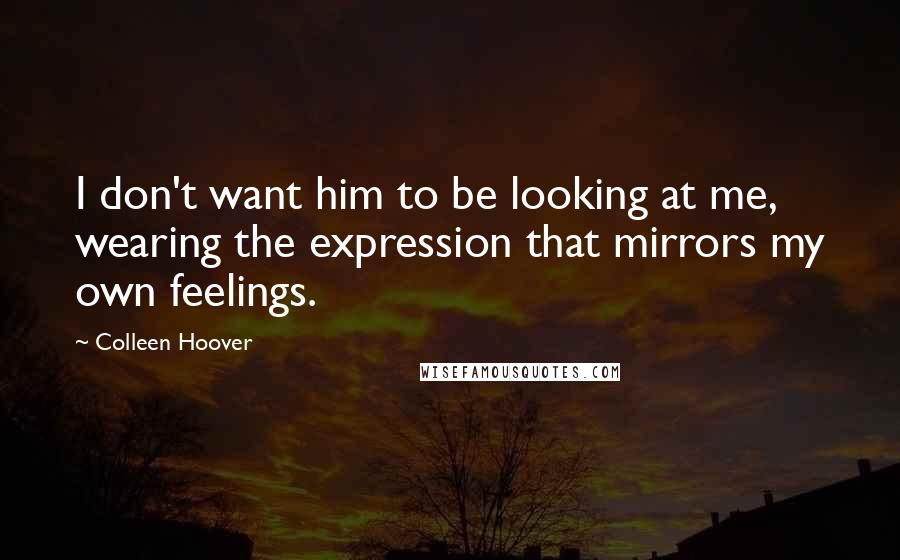 Colleen Hoover Quotes: I don't want him to be looking at me, wearing the expression that mirrors my own feelings.