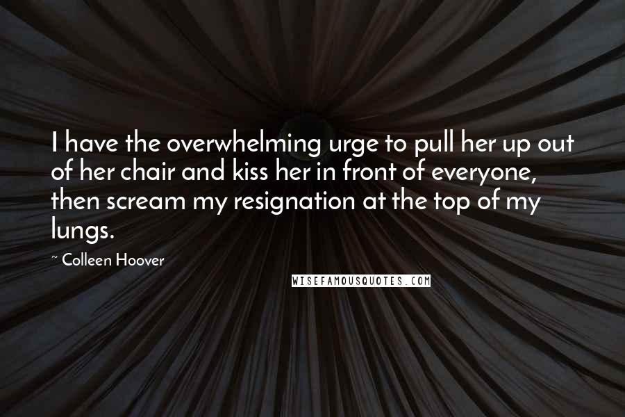 Colleen Hoover Quotes: I have the overwhelming urge to pull her up out of her chair and kiss her in front of everyone, then scream my resignation at the top of my lungs.