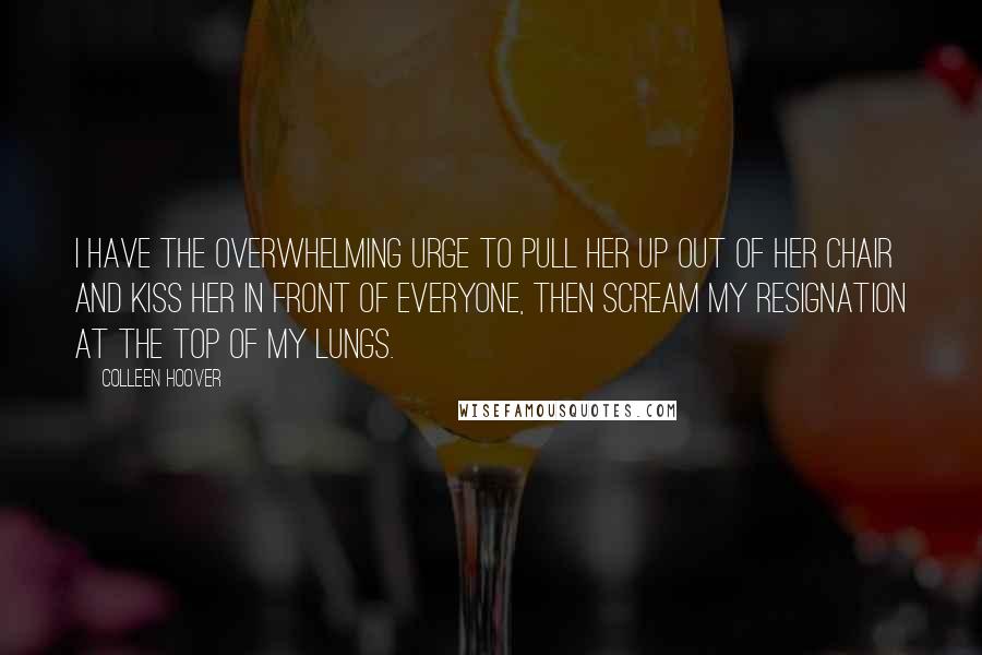 Colleen Hoover Quotes: I have the overwhelming urge to pull her up out of her chair and kiss her in front of everyone, then scream my resignation at the top of my lungs.