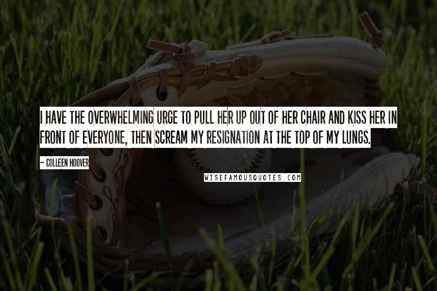 Colleen Hoover Quotes: I have the overwhelming urge to pull her up out of her chair and kiss her in front of everyone, then scream my resignation at the top of my lungs.