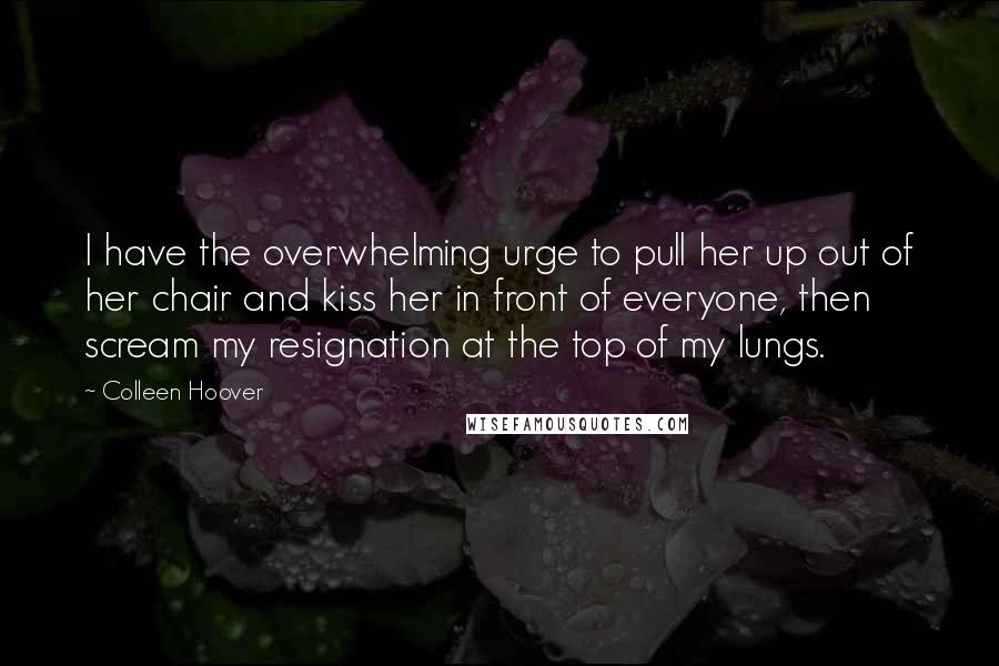 Colleen Hoover Quotes: I have the overwhelming urge to pull her up out of her chair and kiss her in front of everyone, then scream my resignation at the top of my lungs.