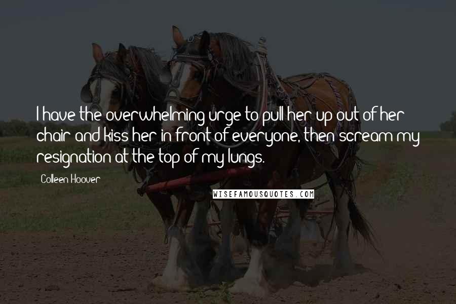 Colleen Hoover Quotes: I have the overwhelming urge to pull her up out of her chair and kiss her in front of everyone, then scream my resignation at the top of my lungs.