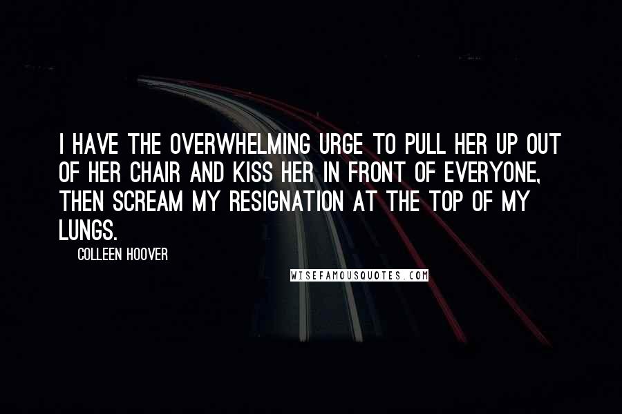Colleen Hoover Quotes: I have the overwhelming urge to pull her up out of her chair and kiss her in front of everyone, then scream my resignation at the top of my lungs.