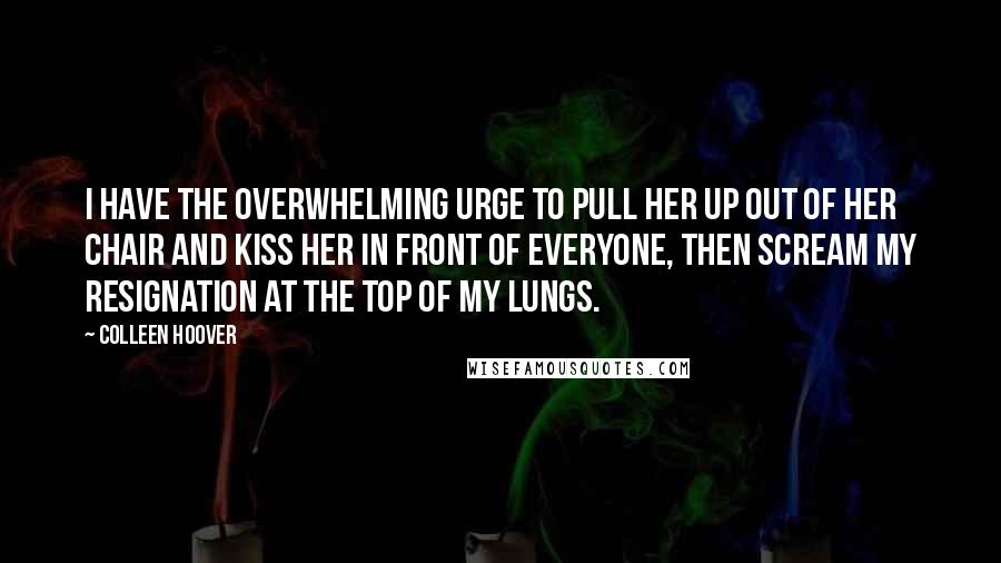 Colleen Hoover Quotes: I have the overwhelming urge to pull her up out of her chair and kiss her in front of everyone, then scream my resignation at the top of my lungs.