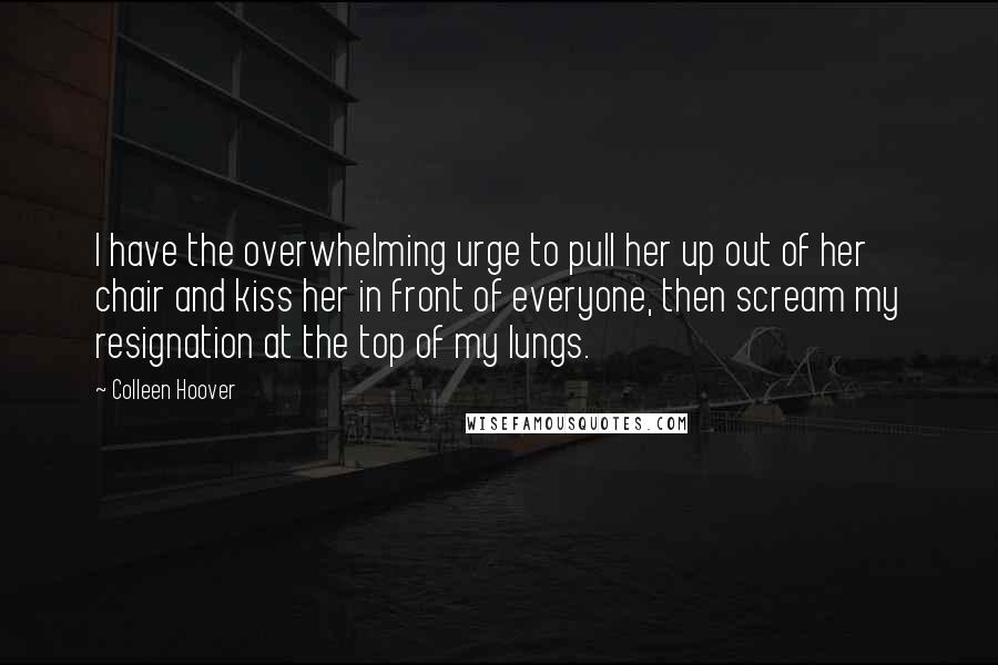 Colleen Hoover Quotes: I have the overwhelming urge to pull her up out of her chair and kiss her in front of everyone, then scream my resignation at the top of my lungs.