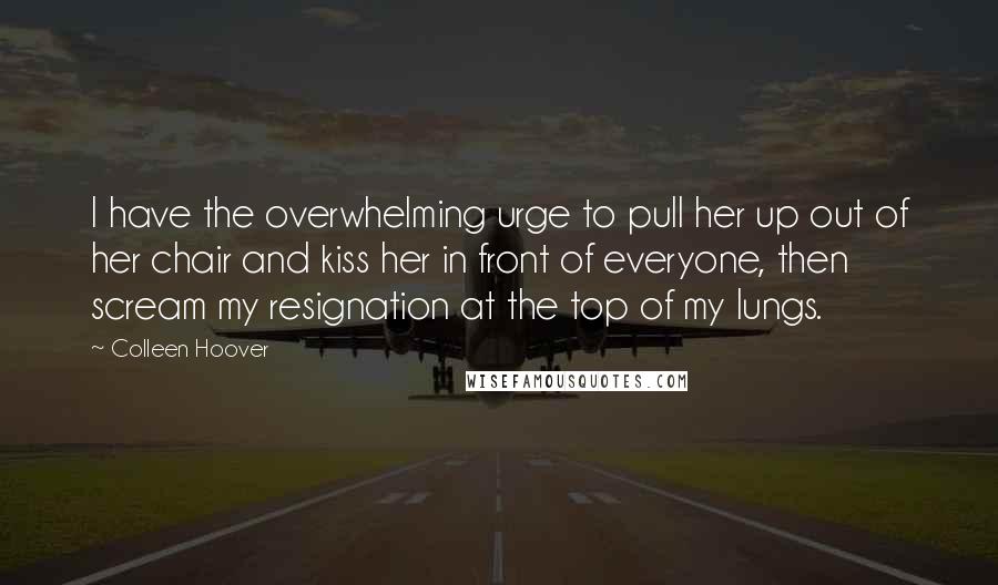 Colleen Hoover Quotes: I have the overwhelming urge to pull her up out of her chair and kiss her in front of everyone, then scream my resignation at the top of my lungs.