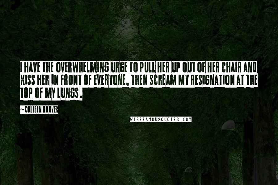 Colleen Hoover Quotes: I have the overwhelming urge to pull her up out of her chair and kiss her in front of everyone, then scream my resignation at the top of my lungs.