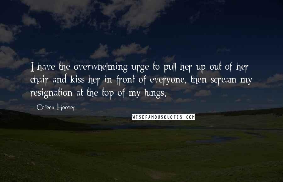 Colleen Hoover Quotes: I have the overwhelming urge to pull her up out of her chair and kiss her in front of everyone, then scream my resignation at the top of my lungs.