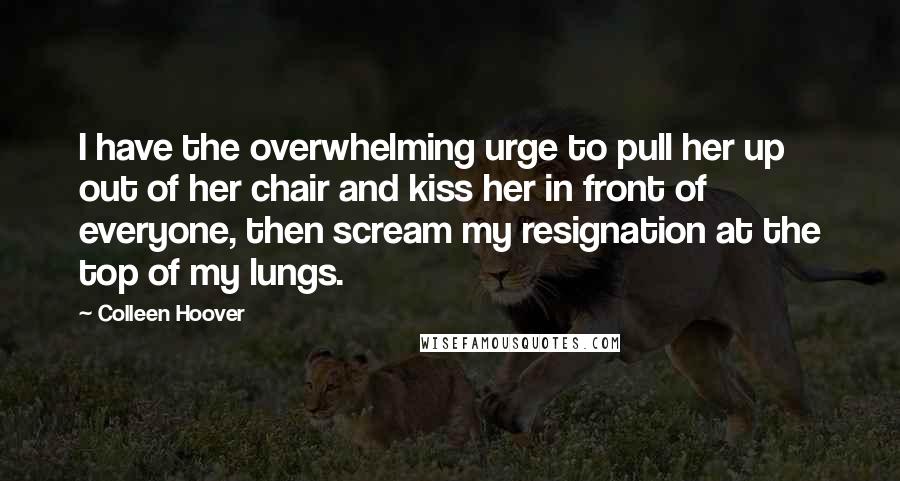 Colleen Hoover Quotes: I have the overwhelming urge to pull her up out of her chair and kiss her in front of everyone, then scream my resignation at the top of my lungs.