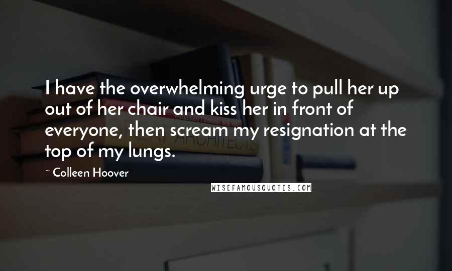 Colleen Hoover Quotes: I have the overwhelming urge to pull her up out of her chair and kiss her in front of everyone, then scream my resignation at the top of my lungs.