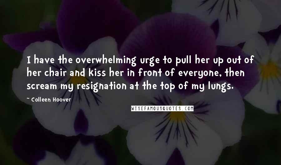 Colleen Hoover Quotes: I have the overwhelming urge to pull her up out of her chair and kiss her in front of everyone, then scream my resignation at the top of my lungs.