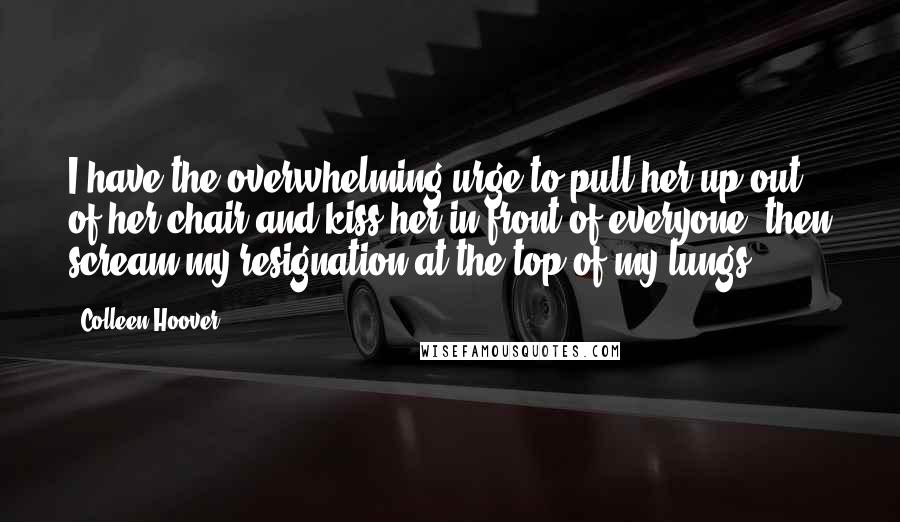 Colleen Hoover Quotes: I have the overwhelming urge to pull her up out of her chair and kiss her in front of everyone, then scream my resignation at the top of my lungs.