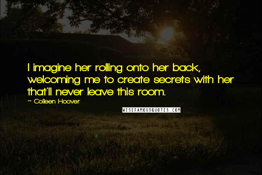 Colleen Hoover Quotes: I imagine her rolling onto her back, welcoming me to create secrets with her that'll never leave this room.