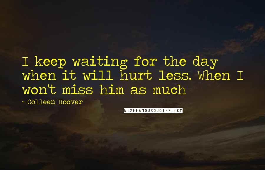 Colleen Hoover Quotes: I keep waiting for the day when it will hurt less. When I won't miss him as much