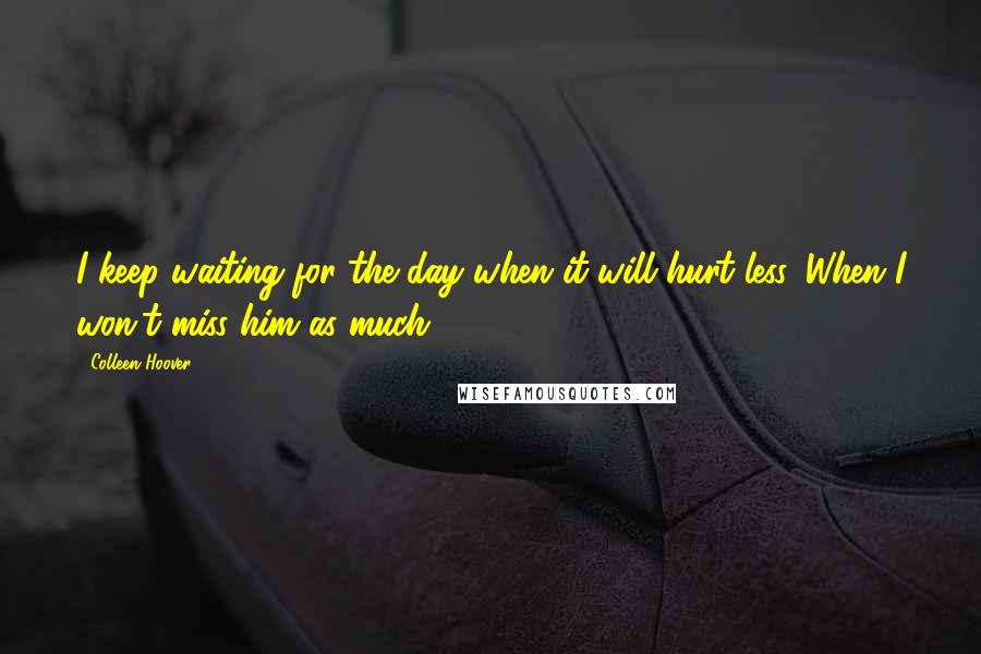 Colleen Hoover Quotes: I keep waiting for the day when it will hurt less. When I won't miss him as much