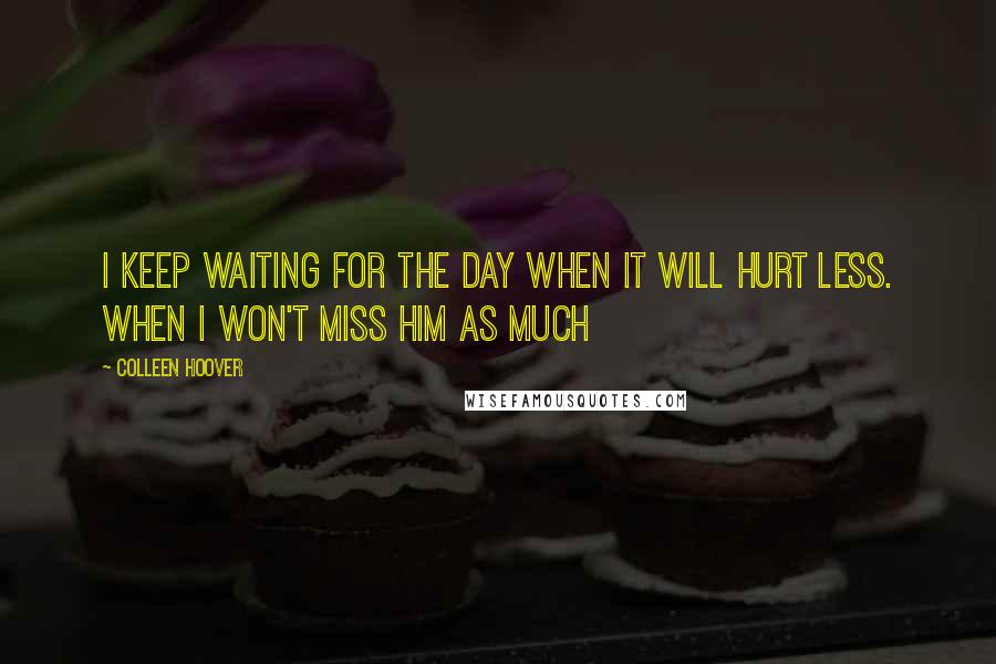 Colleen Hoover Quotes: I keep waiting for the day when it will hurt less. When I won't miss him as much