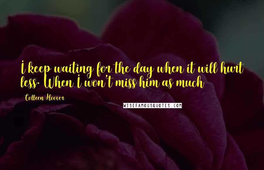 Colleen Hoover Quotes: I keep waiting for the day when it will hurt less. When I won't miss him as much