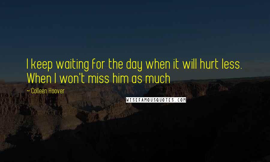 Colleen Hoover Quotes: I keep waiting for the day when it will hurt less. When I won't miss him as much