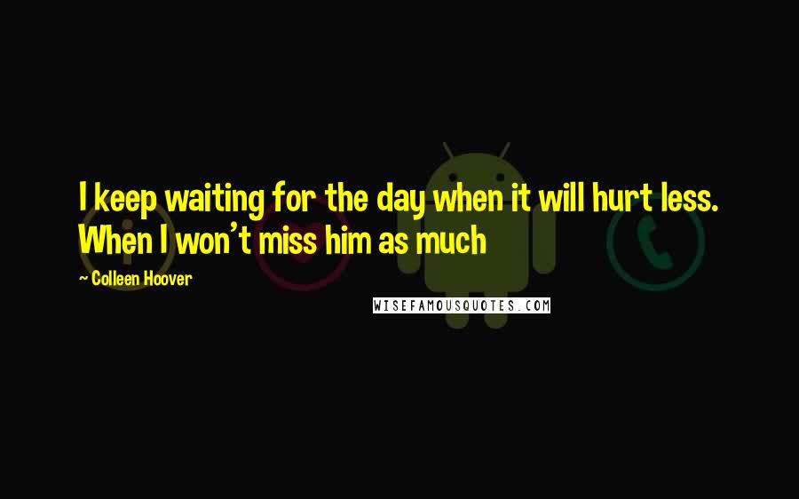 Colleen Hoover Quotes: I keep waiting for the day when it will hurt less. When I won't miss him as much