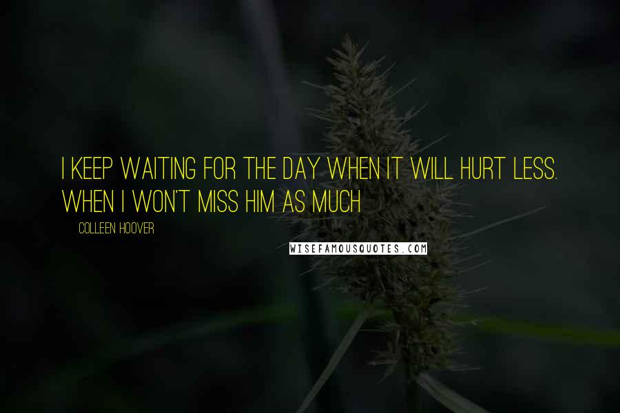 Colleen Hoover Quotes: I keep waiting for the day when it will hurt less. When I won't miss him as much