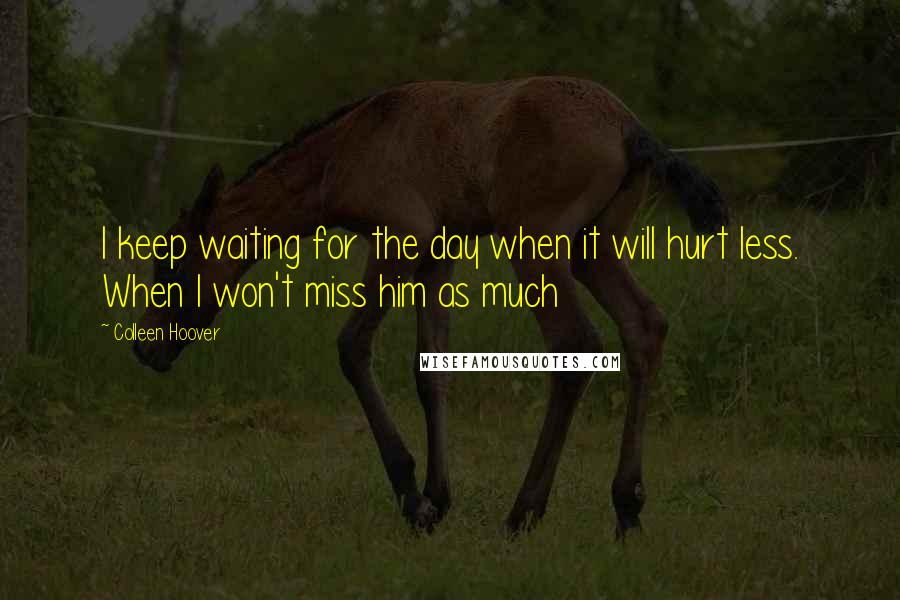 Colleen Hoover Quotes: I keep waiting for the day when it will hurt less. When I won't miss him as much