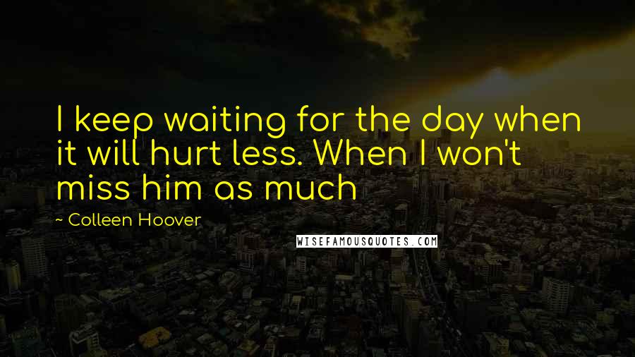 Colleen Hoover Quotes: I keep waiting for the day when it will hurt less. When I won't miss him as much