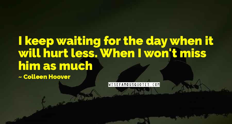 Colleen Hoover Quotes: I keep waiting for the day when it will hurt less. When I won't miss him as much