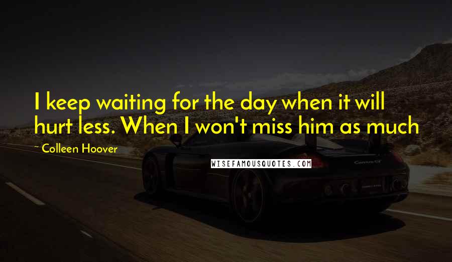 Colleen Hoover Quotes: I keep waiting for the day when it will hurt less. When I won't miss him as much