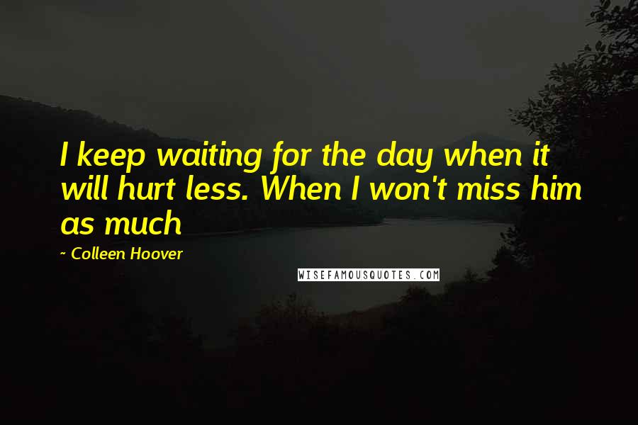 Colleen Hoover Quotes: I keep waiting for the day when it will hurt less. When I won't miss him as much