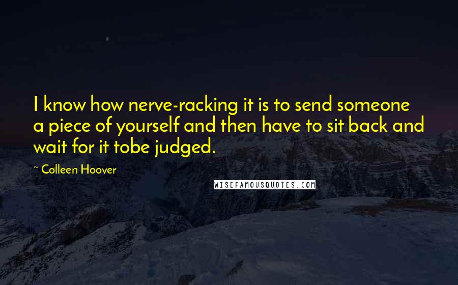 Colleen Hoover Quotes: I know how nerve-racking it is to send someone a piece of yourself and then have to sit back and wait for it tobe judged.