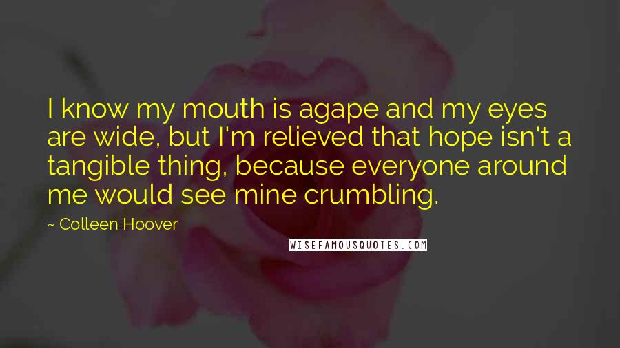 Colleen Hoover Quotes: I know my mouth is agape and my eyes are wide, but I'm relieved that hope isn't a tangible thing, because everyone around me would see mine crumbling.