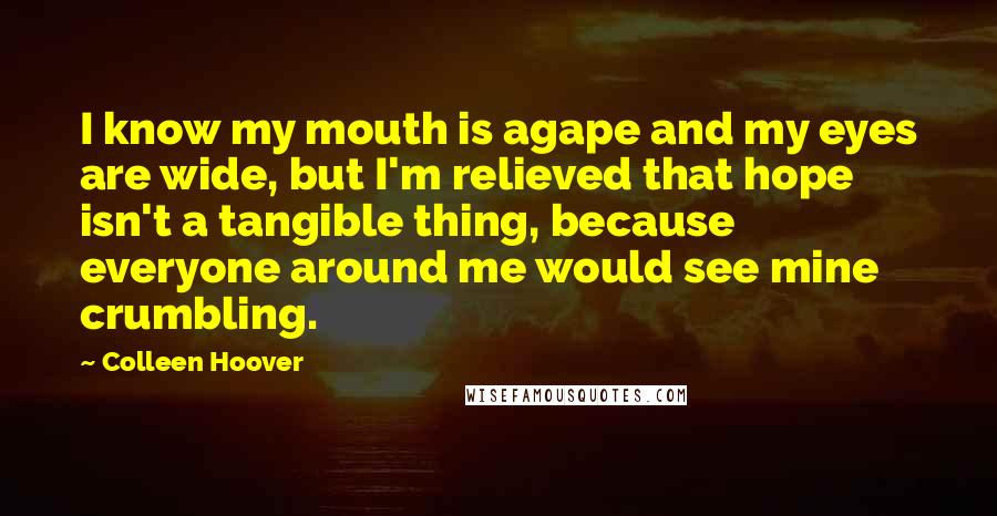 Colleen Hoover Quotes: I know my mouth is agape and my eyes are wide, but I'm relieved that hope isn't a tangible thing, because everyone around me would see mine crumbling.
