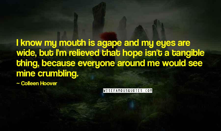 Colleen Hoover Quotes: I know my mouth is agape and my eyes are wide, but I'm relieved that hope isn't a tangible thing, because everyone around me would see mine crumbling.