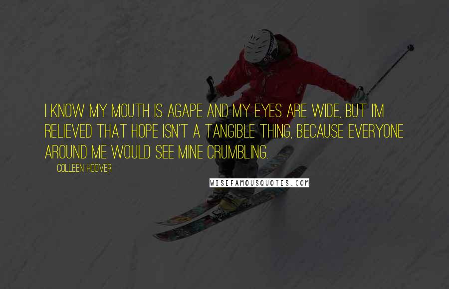 Colleen Hoover Quotes: I know my mouth is agape and my eyes are wide, but I'm relieved that hope isn't a tangible thing, because everyone around me would see mine crumbling.
