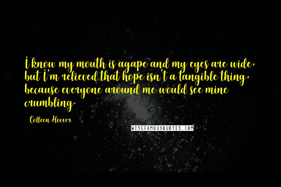 Colleen Hoover Quotes: I know my mouth is agape and my eyes are wide, but I'm relieved that hope isn't a tangible thing, because everyone around me would see mine crumbling.