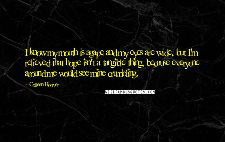 Colleen Hoover Quotes: I know my mouth is agape and my eyes are wide, but I'm relieved that hope isn't a tangible thing, because everyone around me would see mine crumbling.