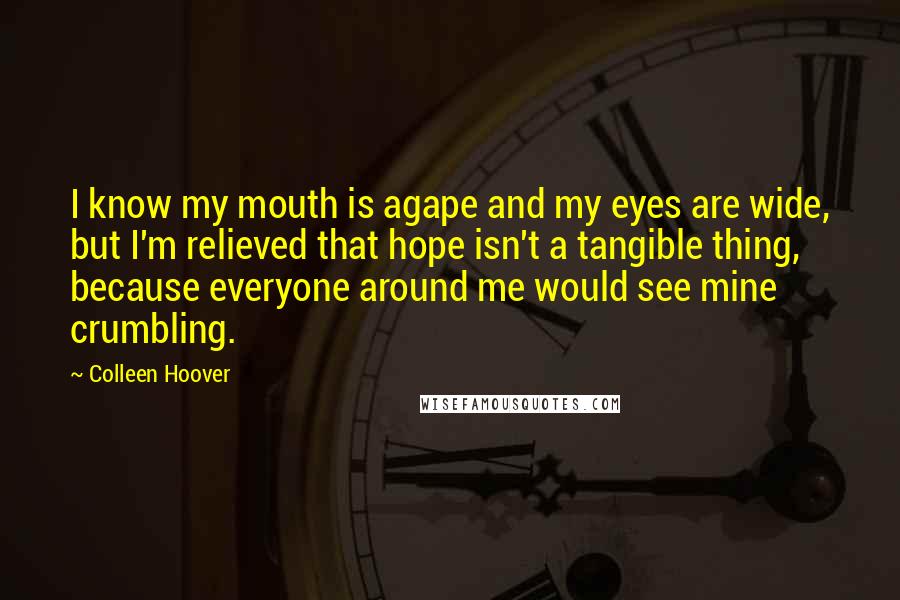 Colleen Hoover Quotes: I know my mouth is agape and my eyes are wide, but I'm relieved that hope isn't a tangible thing, because everyone around me would see mine crumbling.