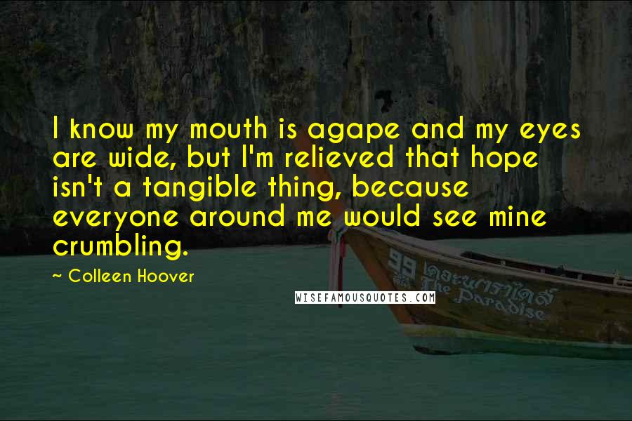 Colleen Hoover Quotes: I know my mouth is agape and my eyes are wide, but I'm relieved that hope isn't a tangible thing, because everyone around me would see mine crumbling.