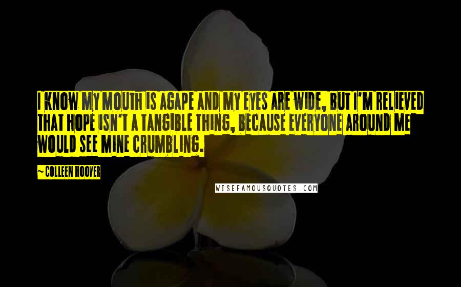 Colleen Hoover Quotes: I know my mouth is agape and my eyes are wide, but I'm relieved that hope isn't a tangible thing, because everyone around me would see mine crumbling.