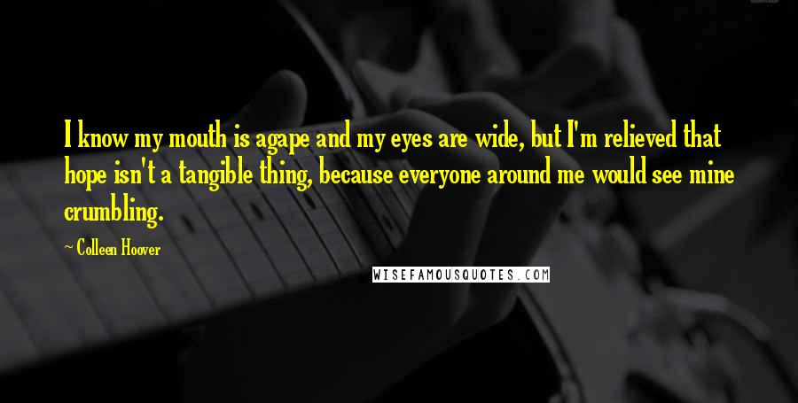 Colleen Hoover Quotes: I know my mouth is agape and my eyes are wide, but I'm relieved that hope isn't a tangible thing, because everyone around me would see mine crumbling.
